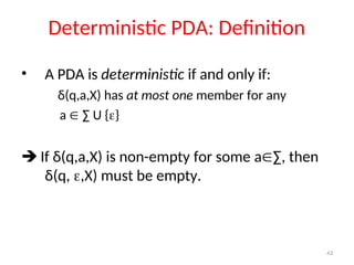 43
Deterministic PDA: Definition
• A PDA is deterministic if and only if:
δ(q,a,X) has at most one member for any
a  ∑ U {}
 If δ(q,a,X) is non-empty for some a∑, then
δ(q, ,X) must be empty.
 