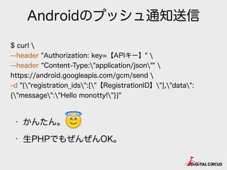 Androidのプッシュ通知送信
$ curl 
--header "Authorization: key=【APIキー】" 
--header Content-Type:"application/json"" 
https://android.googleapis.com/gcm/send 
-d "{"registration_ids":["【RegistrationID】"],"data":
{"message":"Hello monotty!"}}"
• かんたん。
• 生PHPでもぜんぜんOK。
😇
 