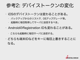 参考2: デバイストークンの変化
• iOSのデバイストークンは変わることがある。
• バックアップからのリストア、OSアップグレード等。
• 起動時に毎回取得してサーバに送信するべき。
• AndroidのRegistration IDも変わることがある。
• こちらも起動時に毎回サーバに送信する。
• どちらも端末IDなどをキーに毎回上書きすることに
なる。
 