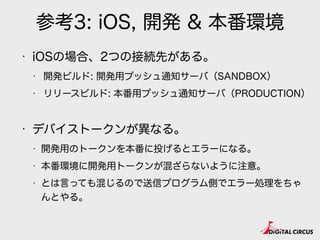 参考3: iOS, 開発 & 本番環境
• iOSの場合、2つの接続先がある。
• 開発ビルド: 開発用プッシュ通知サーバ（SANDBOX）
• リリースビルド: 本番用プッシュ通知サーバ（PRODUCTION）
• デバイストークンが異なる。
• 開発用のトークンを本番に投げるとエラーになる。
• 本番環境に開発用トークンが混ざらないように注意。
• とは言っても混じるので送信プログラム側でエラー処理をちゃ
んとやる。
 