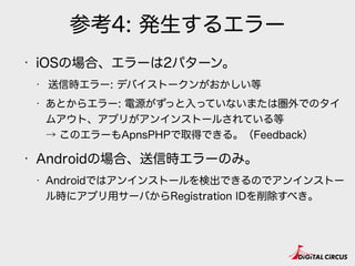 参考4: 発生するエラー
• iOSの場合、エラーは2パターン。
• 送信時エラー: デバイストークンがおかしい等
• あとからエラー: 電源がずっと入っていないまたは圏外でのタイ
ムアウト、アプリがアンインストールされている等 
→ このエラーもApnsPHPで取得できる。（Feedback）
• Androidの場合、送信時エラーのみ。
• Androidではアンインストールを検出できるのでアンインストー
ル時にアプリ用サーバからRegistration IDを削除すべき。
 