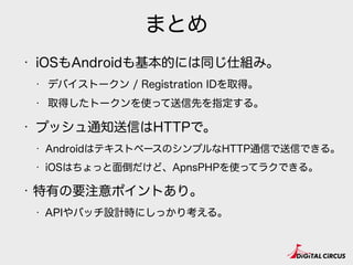 まとめ
• iOSもAndroidも基本的には同じ仕組み。
• デバイストークン / Registration IDを取得。
• 取得したトークンを使って送信先を指定する。
• プッシュ通知送信はHTTPで。
• AndroidはテキストベースのシンプルなHTTP通信で送信できる。
• iOSはちょっと面倒だけど、ApnsPHPを使ってラクできる。
• 特有の要注意ポイントあり。
• APIやバッチ設計時にしっかり考える。
 