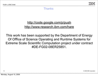PUSH: a DISC Shell


                                      Thanks



                            http://code.google.com/p/push
                          http://www.research.ibm.com/hare

       This work has been supported by the Department of Energy
        Of Office of Science Operating and Runtime Systems for
       Extreme Scale Scientiﬁc Computation project under contract
                         #DE-FG02-08ER25851.




  10                                                         © 2009 IBM Corporation


Monday, August 10, 2009
 