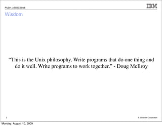 PUSH: a DISC Shell


  Wisdom




       “This is the Unix philosophy. Write programs that do one thing and
         do it well. Write programs to work together.” - Doug McIlroy




   3                                                             © 2009 IBM Corporation


Monday, August 10, 2009
 
