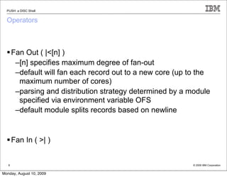 PUSH: a DISC Shell


  Operators



   Fan Out ( |<[n] )
     –[n] specifies maximum degree of fan-out
     –default will fan each record out to a new core (up to the
      maximum number of cores)
     –parsing and distribution strategy determined by a module
      specified via environment variable OFS
     –default module splits records based on newline


   Fan In ( >| )


   8                                                     © 2009 IBM Corporation


Monday, August 10, 2009
 