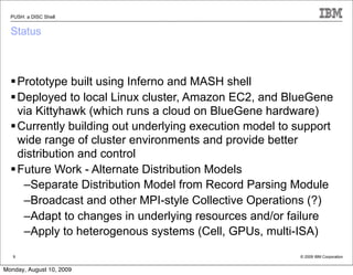 PUSH: a DISC Shell


  Status



   Prototype built using Inferno and MASH shell
   Deployed to local Linux cluster, Amazon EC2, and BlueGene
    via Kittyhawk (which runs a cloud on BlueGene hardware)
   Currently building out underlying execution model to support
    wide range of cluster environments and provide better
    distribution and control
   Future Work - Alternate Distribution Models
     –Separate Distribution Model from Record Parsing Module
     –Broadcast and other MPI-style Collective Operations (?)
     –Adapt to changes in underlying resources and/or failure
     –Apply to heterogenous systems (Cell, GPUs, multi-ISA)
   9                                                     © 2009 IBM Corporation


Monday, August 10, 2009
 