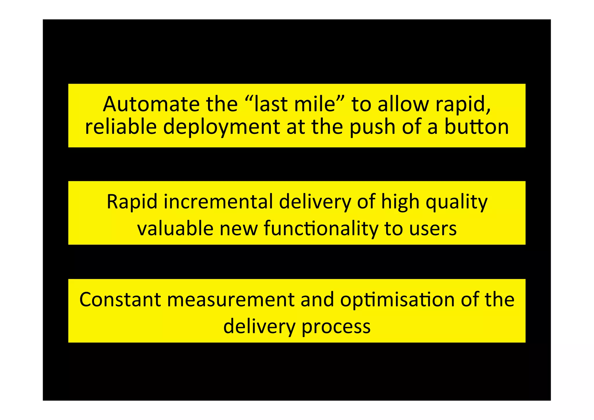 Automate	
  the	
  “last	
  mile”	
  to	
  allow	
  rapid,	
  
reliable	
  deployment	
  at	
  the	
  push	
  of	
  a	
  buDon	
  
Rapid	
  incremental	
  delivery	
  of	
  high	
  quality	
  
What	
  is	
  Con&nuous	
  Dto	
  users	
  
elivery?	
  
valuable	
  new	
  func&onality	
  
Constant	
  measurement	
  and	
  op&misa&on	
  of	
  the	
  
delivery	
  process	
   	
  	
  

 