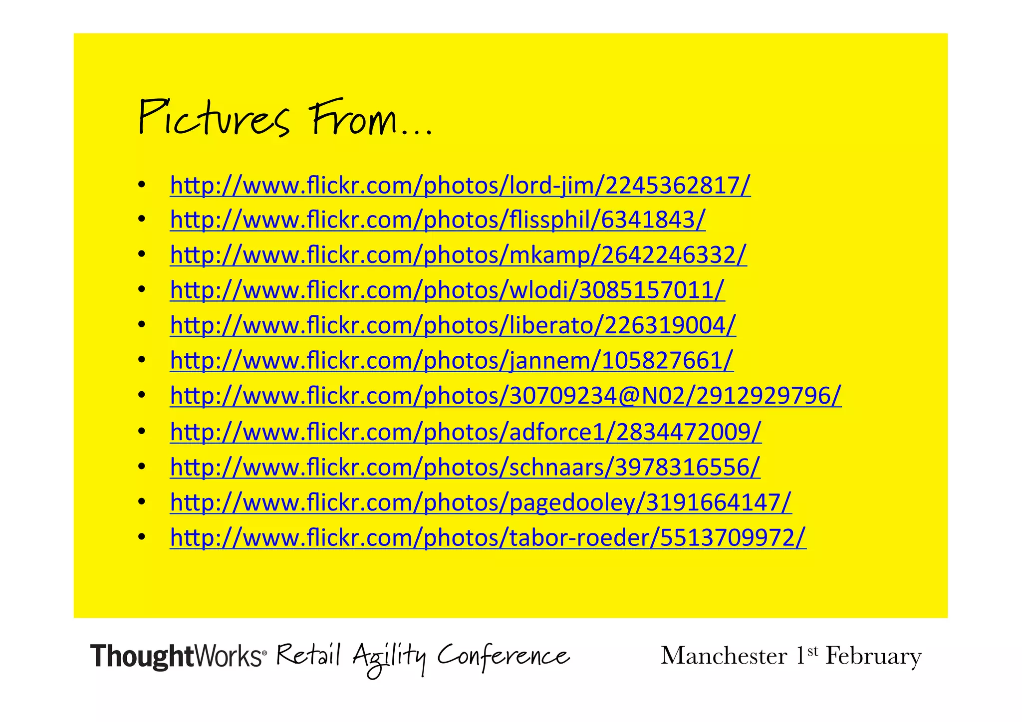 Pictures From…
• 
• 
• 
• 
• 
• 
• 
• 
• 
• 
• 

hDp://www.ﬂickr.com/photos/lord-­‐jim/2245362817/	
  
hDp://www.ﬂickr.com/photos/ﬂissphil/6341843/	
  
hDp://www.ﬂickr.com/photos/mkamp/2642246332/	
  
hDp://www.ﬂickr.com/photos/wlodi/3085157011/	
  
hDp://www.ﬂickr.com/photos/liberato/226319004/	
  
hDp://www.ﬂickr.com/photos/jannem/105827661/	
  
hDp://www.ﬂickr.com/photos/30709234@N02/2912929796/	
  
hDp://www.ﬂickr.com/photos/adforce1/2834472009/	
  
hDp://www.ﬂickr.com/photos/schnaars/3978316556/	
  
hDp://www.ﬂickr.com/photos/pagedooley/3191664147/	
  
hDp://www.ﬂickr.com/photos/tabor-­‐roeder/5513709972/	
  

Retail Agility Conference

Manchester 1st February

 