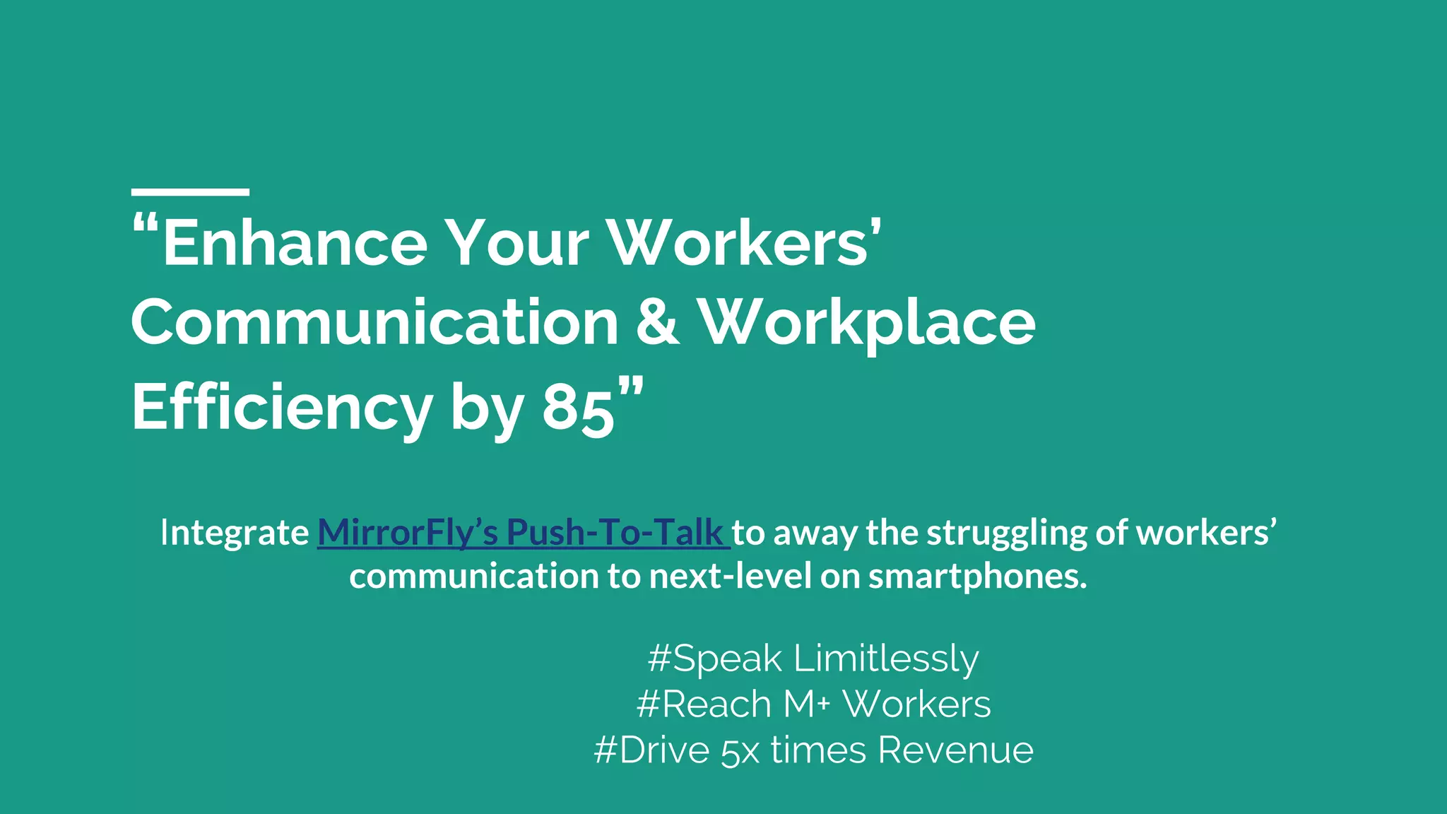 “Enhance Your Workers’
Communication & Workplace
Efficiency by 85”
Integrate MirrorFly’s Push-To-Talk to away the struggling of workers’
communication to next-level on smartphones.
#Speak Limitlessly
#Reach M+ Workers
#Drive 5x times Revenue
 