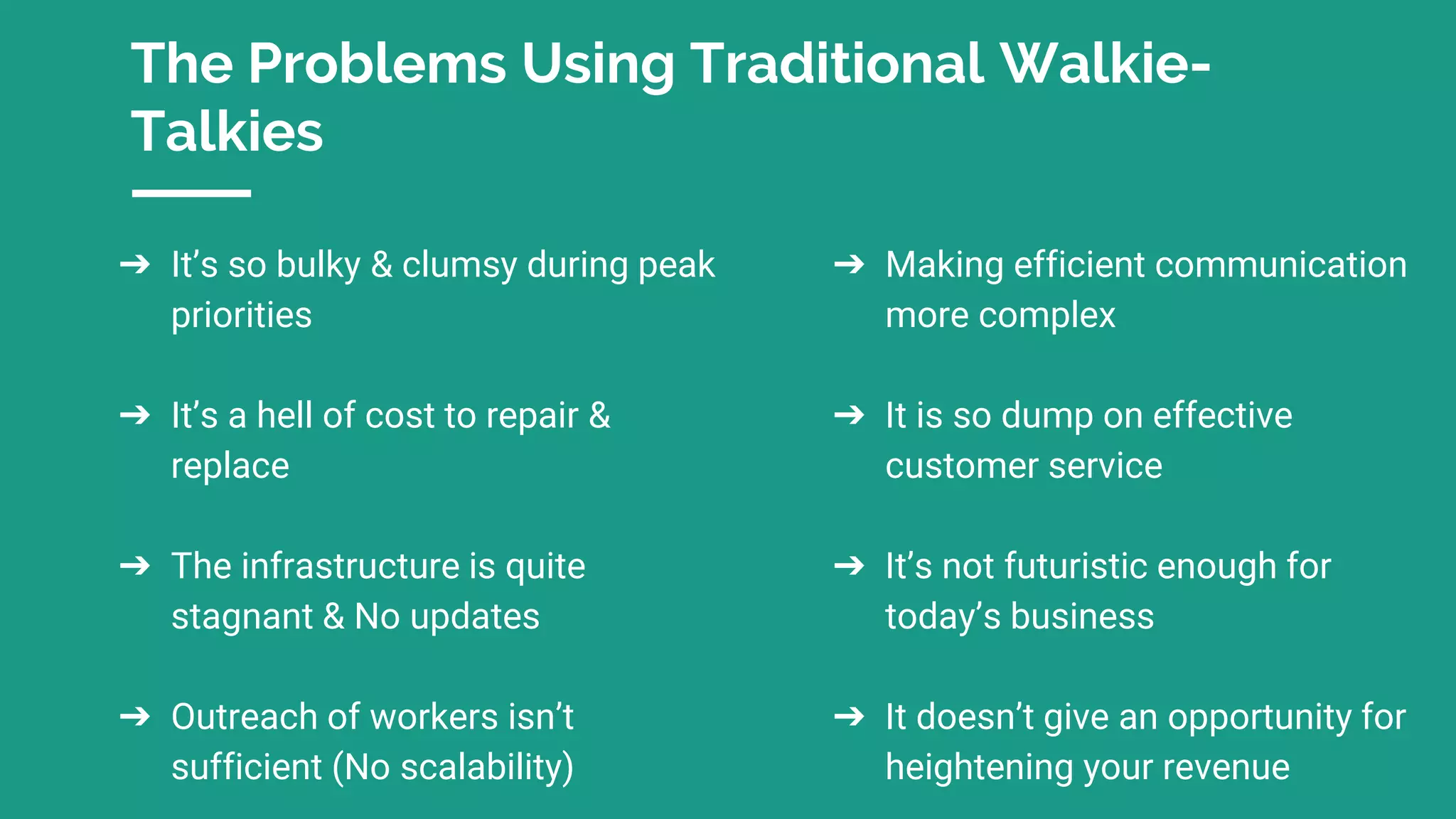 The Problems Using Traditional Walkie-
Talkies
➔ It’s so bulky & clumsy during peak
priorities
➔ It’s a hell of cost to repair &
replace
➔ The infrastructure is quite
stagnant & No updates
➔ Outreach of workers isn’t
sufficient (No scalability)
➔ Making efficient communication
more complex
➔ It is so dump on effective
customer service
➔ It’s not futuristic enough for
today’s business
➔ It doesn’t give an opportunity for
heightening your revenue
 