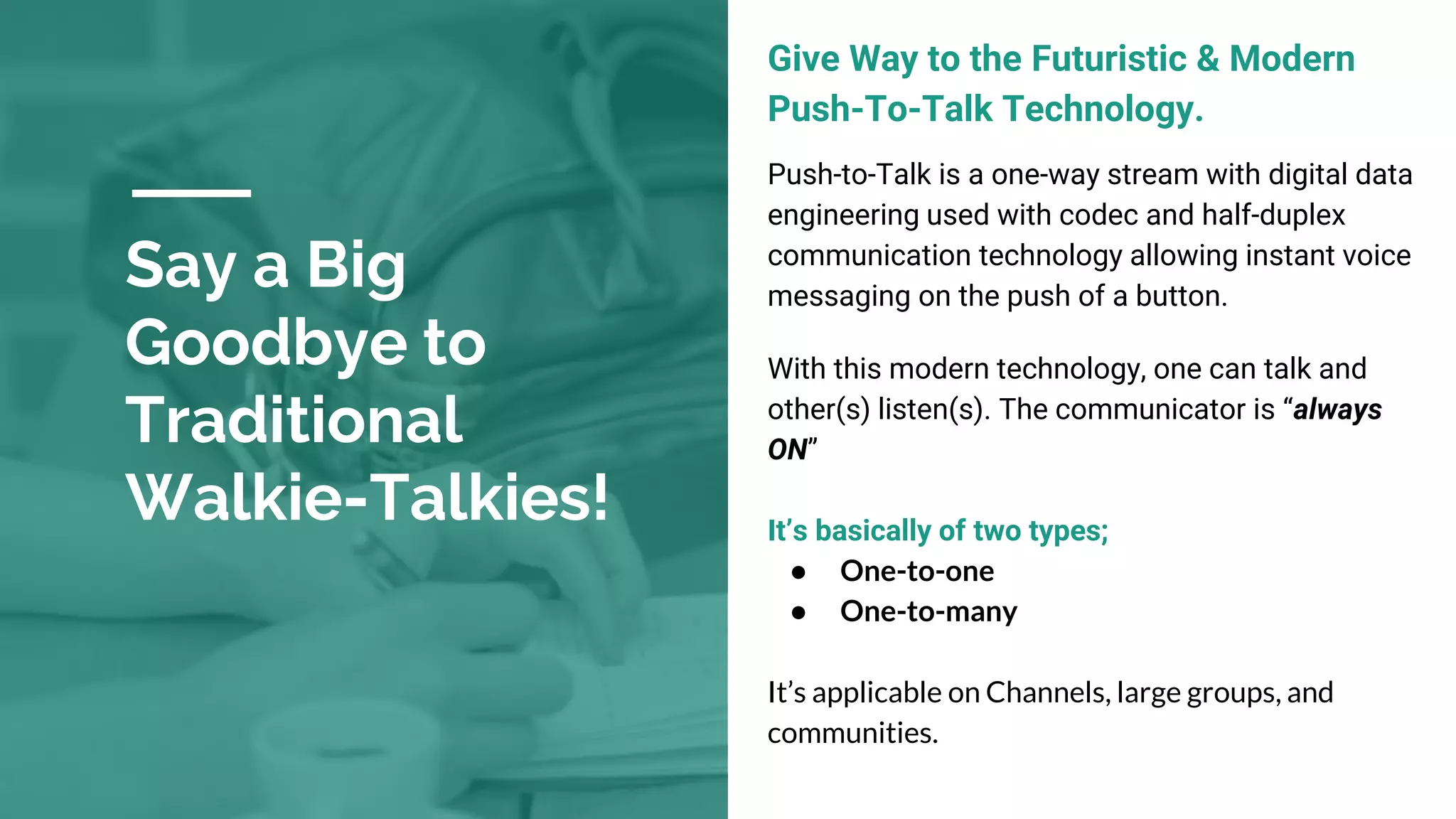 Say a Big
Goodbye to
Traditional
Walkie-Talkies!
Give Way to the Futuristic & Modern
Push-To-Talk Technology.
Push-to-Talk is a one-way stream with digital data
engineering used with codec and half-duplex
communication technology allowing instant voice
messaging on the push of a button.
With this modern technology, one can talk and
other(s) listen(s). The communicator is “always
ON”
It’s basically of two types;
● One-to-one
● One-to-many
It’s applicable on Channels, large groups, and
communities.
 