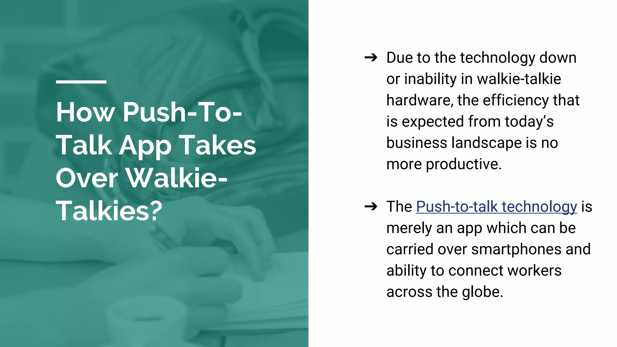 How Push-To-
Talk App Takes
Over Walkie-
Talkies?
➔ Due to the technology down
or inability in walkie-talkie
hardware, the efficiency that
is expected from today’s
business landscape is no
more productive.
➔ The Push-to-talk technology is
merely an app which can be
carried over smartphones and
ability to connect workers
across the globe.
 