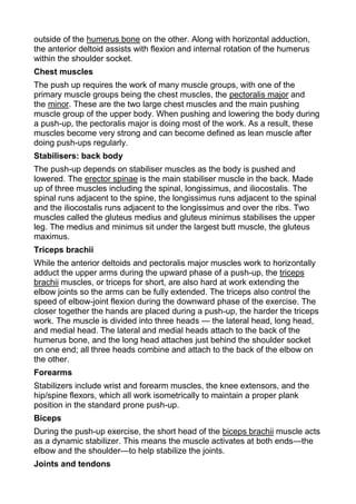 outside of the humerus bone on the other. Along with horizontal adduction,
the anterior deltoid assists with flexion and internal rotation of the humerus
within the shoulder socket.
Chest muscles
The push up requires the work of many muscle groups, with one of the
primary muscle groups being the chest muscles, the pectoralis major and
the minor. These are the two large chest muscles and the main pushing
muscle group of the upper body. When pushing and lowering the body during
a push-up, the pectoralis major is doing most of the work. As a result, these
muscles become very strong and can become defined as lean muscle after
doing push-ups regularly.
Stabilisers: back body
The push-up depends on stabiliser muscles as the body is pushed and
lowered. The erector spinae is the main stabiliser muscle in the back. Made
up of three muscles including the spinal, longissimus, and iliocostalis. The
spinal runs adjacent to the spine, the longissimus runs adjacent to the spinal
and the iliocostalis runs adjacent to the longissimus and over the ribs. Two
muscles called the gluteus medius and gluteus minimus stabilises the upper
leg. The medius and minimus sit under the largest butt muscle, the gluteus
maximus.
Triceps brachii
While the anterior deltoids and pectoralis major muscles work to horizontally
adduct the upper arms during the upward phase of a push-up, the triceps
brachii muscles, or triceps for short, are also hard at work extending the
elbow joints so the arms can be fully extended. The triceps also control the
speed of elbow-joint flexion during the downward phase of the exercise. The
closer together the hands are placed during a push-up, the harder the triceps
work. The muscle is divided into three heads — the lateral head, long head,
and medial head. The lateral and medial heads attach to the back of the
humerus bone, and the long head attaches just behind the shoulder socket
on one end; all three heads combine and attach to the back of the elbow on
the other.
Forearms
Stabilizers include wrist and forearm muscles, the knee extensors, and the
hip/spine flexors, which all work isometrically to maintain a proper plank
position in the standard prone push-up.
Biceps
During the push-up exercise, the short head of the biceps brachii muscle acts
as a dynamic stabilizer. This means the muscle activates at both ends—the
elbow and the shoulder—to help stabilize the joints.
Joints and tendons
 