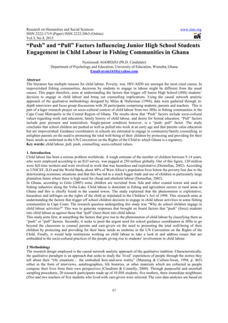 Research on Humanities and Social Sciences                                                               www.iiste.org
ISSN 2222-1719 (Paper) ISSN 2222-2863 (Online)
Vol.3, No.4, 2013

“Push” and “Pull” Factors Influencing Junior High School Students
Engagement in Child Labour in Fishing Communities in Ghana
                                   Nyuiemedi AGORDZO (Ph.D. Candidate)
                Department of Psychology and Education, University of Education, Winneba, Ghana
                                        Email-nyuie1610@yahoo.com

Abstract
The literature has multiple reasons for child labour. Poverty, war, HIV/AIDS are amongst the most cited causes. In
impoverished fishing communities, decisions by students to engage in labour might be different from the usual
causes. This paper therefore, aims at understanding the factors that trigger off Junior High School (JHS) students’
decision to engage in child labour and bring out counselling implications. Using the causal network analytic
approach of the qualitative methodology designed by Miles & Huberman (1994), data were gathered through in-
depth interviews and focus group discussions with 20 participants comprising students, parents and teachers. This is
part of a lager research project on socio-cultural context of child labour from two JHSs in fishing communities in the
Cape Coast Metropolis in the Central Region of Ghana. The results show that “Push” factors include socio-cultural
values regarding work and education, family history of child labour, and desire for formal education. “Pull” factors
include peer pressure and materialism. Single-parent condition however, is a “push- pull” factor. The study
concludes that school children are pushed as well as pulled into work at an early age and that parents value education
but are impoverished. Guidance coordinators in schools are entreated to engage in community/family counselling, to
enlighten parents on the need to promoting the total well-being of their children by protecting and providing for their
basic needs as enshrined in the UN Convention on the Rights of the Child to which Ghana is a signatory.
Key words: child labour, pull, push, counselling, socio-cultural values.

1. Introduction
Child labour has been a serious problem worldwide. A rough estimate of the number of children between 5-14 years,
who were employed according to an ILO survey, was pegged at 250 million globally. Out of this figure, 120 million
were full time workers and were involved in work that was hazardous and exploitative (Donnellan, 2002). According
to UNICEF, ILO and the World Bank, about 40% of West Africa’s population lives below the poverty line due to the
deteriorating economic situations and that this has led to a much bigger trade and use of children in particularly large
plantation farms where there is high need for cheap and obedient labour (Donnellan, 2002).
In Ghana, according to Golo (2005) some children are recruited from Ada and other coastal towns and used in
fishing industries along the Volta Lake. Child labour is dominant in fishing and agriculture sectors in rural areas in
Ghana and this is chiefly found in the coastal towns. The study explained that the phenomenon is exploitative,
hazardous and infringes on the rights of the child as stipulated in the Children’s Act of 1998. This research aims at
understanding the factors that trigger off school children decision to engage in child labour activities in some fishing
communities in Cape Coast. The research question undergirding this study was “Why do school children engage in
child labour activities?” This was to generate responses that brought on board factors that “push” (force) students
into child labour as against those that “pull” (lure) them into child labour.
This study aims first, at unearthing the factors that give rise to the phenomenon of child labour by classifying them as
“push” or “pull” factors. Secondly, it seeks to posit the urgent need for school guidance coordinators in JHSs to go
beyond the classroom to counsel parents and care-givers on the need to promoting the total well-being of their
children by protecting and providing for their basic needs as enshrine in the UN Convention on the Rights of the
Child. Finally, it would help institutions working on child labour to take a look at and address issues that are
embedded in the socio-cultural practices of the people giving rise to students’ involvement in child labour.

2 Methodology
The research design employed is the causal network analytic approach of the qualitative tradition. Characteristically,
the qualitative paradigm is an approach that seeks to study the ‘lived’ experiences of people through the stories they
tell about their “life situations… the embodied here-and-now reality” (Manning & Cullum-Swan, 1994, p. 465)
either in the form of interviews, autobiographies, life histories, or other materials which are collected as people
compose their lives from their own perspectives (Clandinin & Connelly, 2000). Through purposeful and snowball
sampling procedures, 20 research participants made up of 10 JHS students, five mothers, three immediate neighbours
(INs) and two teachers of five students who lived with care-givers were selected. The core data analyses are based on


                                                          67
 