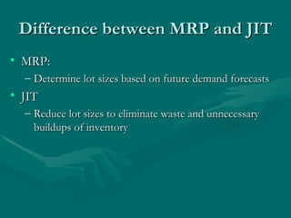Difference between MRP and JIT MRP: Determine lot sizes based on future demand forecasts JIT Reduce lot sizes to eliminate waste and unnecessary buildups of inventory 