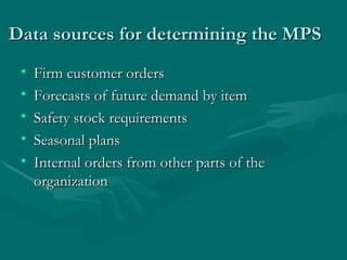 Data sources for determining the MPS Firm customer orders Forecasts of future demand by item Safety stock requirements Seasonal plans Internal orders from other parts of the organization 