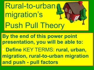 Rural-to-urban
migration’s
Push Pull Theory
By the end of this power point
presentation, you will be able to:
• Define KEY TERMS: rural, urban,
migration, rural-to-urban migration
and push - pull factors
 