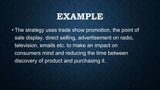 EXAMPLE
• The strategy uses trade show promotion, the point of
sale display, direct selling, advertisement on radio,
television, emails etc. to make an impact on
consumers mind and reducing the time between
discovery of product and purchasing it.
 