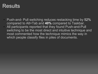 Results Push-and- Pull switching reduces restacking time by  52%  compared to Alt+Tab and  40%  compared to Taskbar.? All participants reported that they found Push-and-Pull switching to be the most direct and intuitive technique and most commented how the technique mimics the way in which people classify files in piles of documents. 