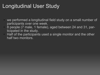 Longitudinal User Study we performed a longitudinal field study on a small number of participants over one week. 8 people (7 male, 1 female), aged between 24 and 31, par- ticipated in the study.? Half?of the participants used a single monitor and the other half two monitors.? 