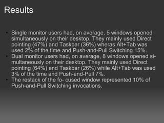 Results Single monitor users had, on average, 5 windows opened simultaneously on their desktop. They mainly used Direct pointing (47%) and Taskbar (36%) wheras Alt+Tab was used 2% of the time and Push-and-Pull Switching 15%. Dual monitor users had, on average, 8 windows opened si- multaneously on their desktop. They mainly used Direct pointing (64%) and Taskbar (26%) while Alt+Tab was used 3% of the time and Push-and-Pull 7%.? The restack of the fo- cused window represented 10% of Push-and-Pull Switching invocations. 