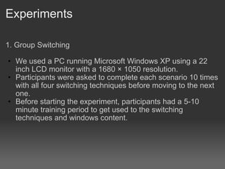Experiments 1. Group Switching We used a PC running Microsoft Windows XP using a 22 inch LCD monitor with a 1680  1050 resolution.? Participants were asked to complete each scenario 10 times with all four switching techniques before moving to the next one. Before starting the experiment, participants had a 5-10 minute training period to get used to the switching techniques and windows content. 