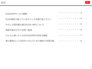 極秘
目次
2
PUSHAPPサービス概要
PUSH通知で眠っているチャンスを掘り起こそう！
やさしさ国内最大級のPUSH APPについて
登録不要のデモで世界へ配信
どんどん使いたくなるPUSHAPPの多彩な機能
導入費用なしで100万リクエストまで無料で利用可能
・・・・・・・・・・・3
・・・・・・・・・・・4
・・・・・・・・・・・5
・・・・・・・・・・・6
・・・・・・・・・・・7
・・・・・・・・・・・8
 
