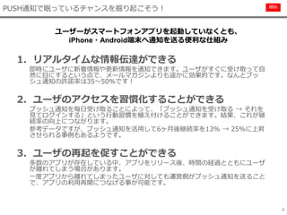 極秘
4
1. リアルタイムな情報伝達ができる
即時にユーザに新着情報や更新情報を通知できます。ユーザがすぐに受け取って自
然に目にするという点で、メールマガジンよりも遥かに効果的です。なんとプッ
シュ通知の許諾率は35～50％です！
2. ユーザのアクセスを習慣化することができる
プッシュ通知を毎日受け取ることによって、「プッシュ通知を受け取る → それを
見てログインする」という行動習慣を植え付けることができます。結果、これが継
続率の向上につながります。
参考データですが、プッシュ通知を活用して6ヶ月後継続率を13% → 25%に上昇
させられる事例もあるようです。
3. ユーザの再起を促すことができる
多数のアプリが存在している中、アプリをリリース後、時間の経過とともにユーザ
が離れてしまう場合があります。
一度アプリから離れてしまったユーザに対しても運営側がプッシュ通知を送ること
で、アプリの利用再開につなげる事が可能です。
PUSH通知で眠っているチャンスを掘り起こそう！
ユーザーがスマートフォンアプリを起動していなくとも、
iPhone・Android端末へ通知を送る便利な仕組み
 