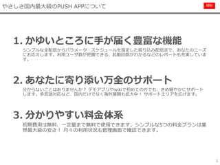 極秘
5
1. かゆいところに手が届く豊富な機能
シンプルな全配信からパラメータ・スケジュールを指定した絞り込み配信まで、あなたのニーズ
にお応えします。利用ユーザ数が把握できる、起動回数がわかるなどのレポートも充実していま
す。
2. あなたに寄り添い万全のサポート
分からないことはありませんか？ デモアプリやwikiで初めての方でも、きめ細やかにサポート
します。多言語対応など、国内だけでなく海外展開も拡大中！ サポートエリアを広げます。
3. 分かりやすい料金体系
初期費用は無料、一定量まで無料で使用できます。シンプルな5つの料金プランは業
界最大級の安さ！ 月々の利用状況も管理画面で確認できます。
やさしさ国内最大級のPUSH APPについて
 