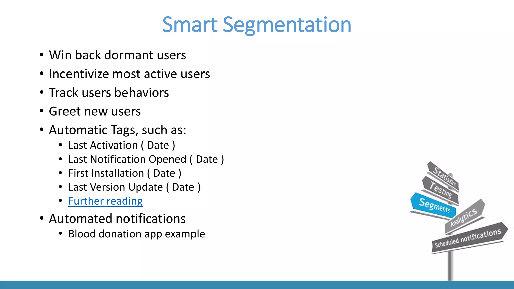 Smart Segmentation 
•Win back dormant users 
•Incentivize most active users 
•Track users behaviors 
•Greet new users 
•Automatic Tags, such as: 
•Last Activation ( Date ) 
•Last Notification Opened ( Date ) 
•First Installation ( Date ) 
•Last Version Update ( Date ) 
•Further reading 
•Automated notifications 
•Blood donation app example  