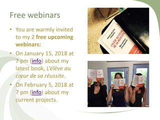 Free webinars
• You are warmly invited
to my 2 free upcoming
webinars:
• On January 15, 2018 at
7 pm (info) about my
latest book, L’élève au
cœur de sa réussite.
• On February 5, 2018 at
7 pm (info) about my
current projects.
 