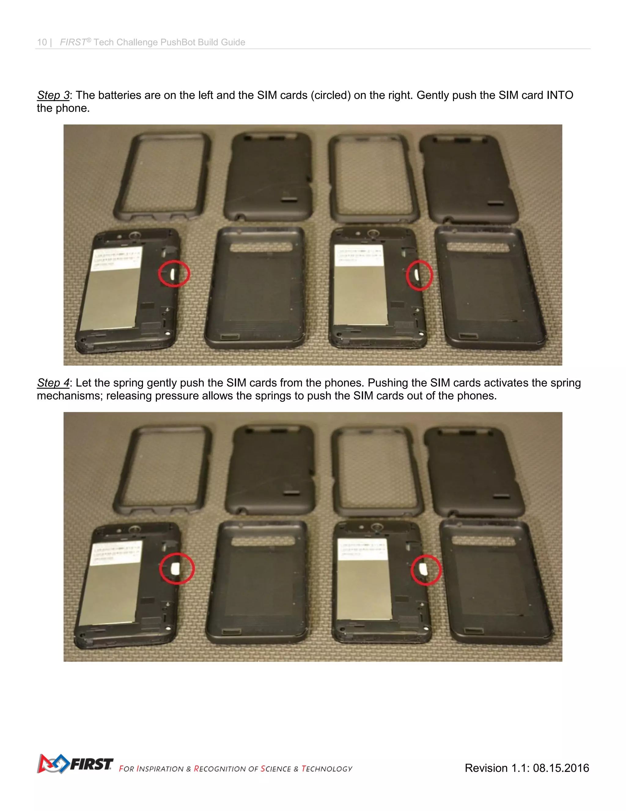10 | FIRST®
Tech Challenge PushBot Build Guide
Revision 1.1: 08.15.2016
Step 3: The batteries are on the left and the SIM cards (circled) on the right. Gently push the SIM card INTO
the phone.
Step 4: Let the spring gently push the SIM cards from the phones. Pushing the SIM cards activates the spring
mechanisms; releasing pressure allows the springs to push the SIM cards out of the phones.
 