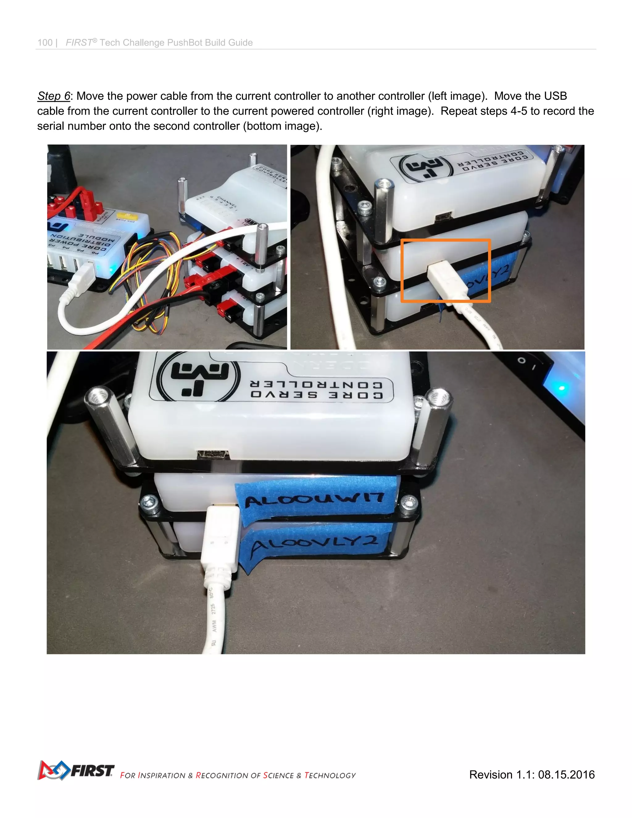 100 | FIRST®
Tech Challenge PushBot Build Guide
Revision 1.1: 08.15.2016
Step 6: Move the power cable from the current controller to another controller (left image). Move the USB
cable from the current controller to the current powered controller (right image). Repeat steps 4-5 to record the
serial number onto the second controller (bottom image).
 