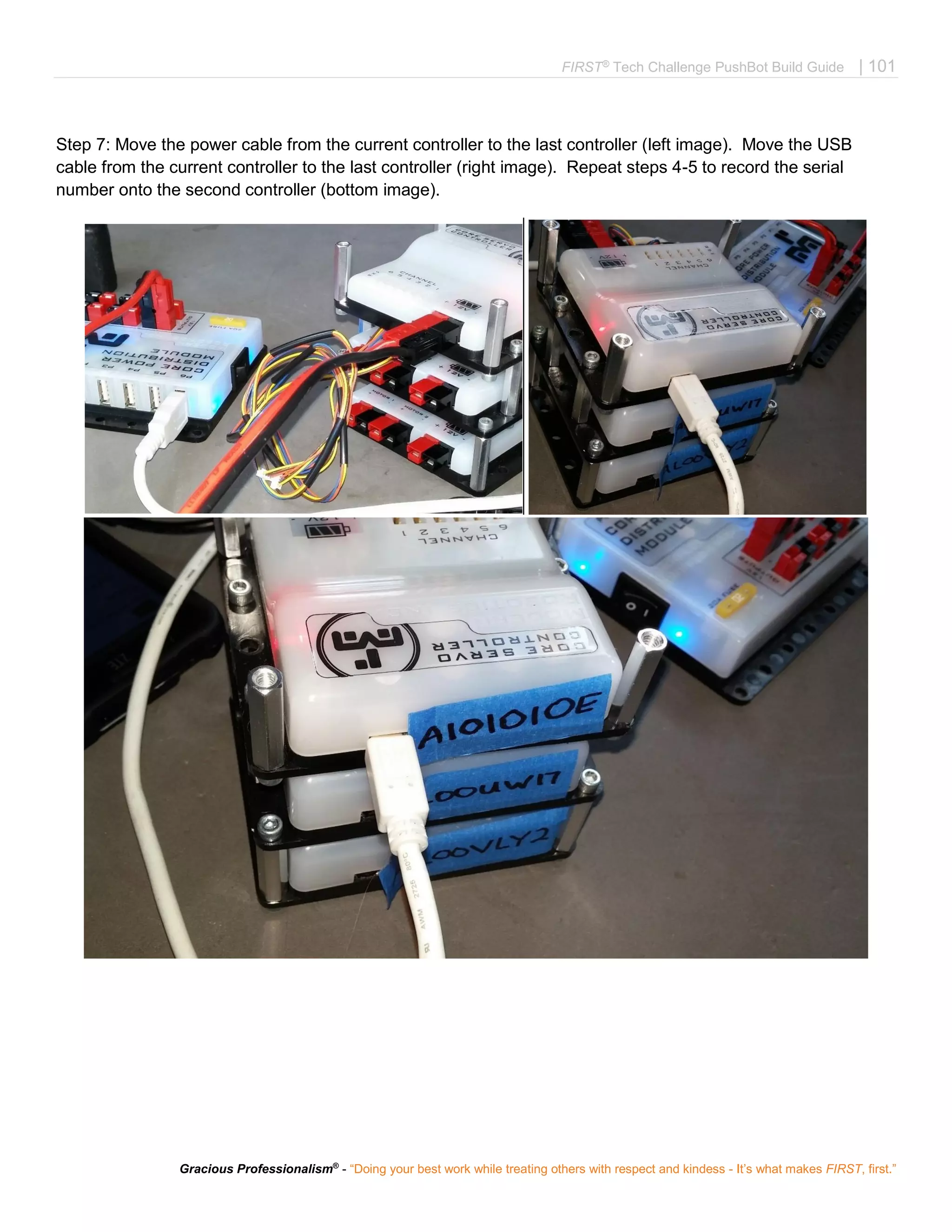 FIRST®
Tech Challenge PushBot Build Guide | 101
Gracious Professionalism®
- “Doing your best work while treating others with respect and kindess - It’s what makes FIRST, first.”
Step 7: Move the power cable from the current controller to the last controller (left image). Move the USB
cable from the current controller to the last controller (right image). Repeat steps 4-5 to record the serial
number onto the second controller (bottom image).
 