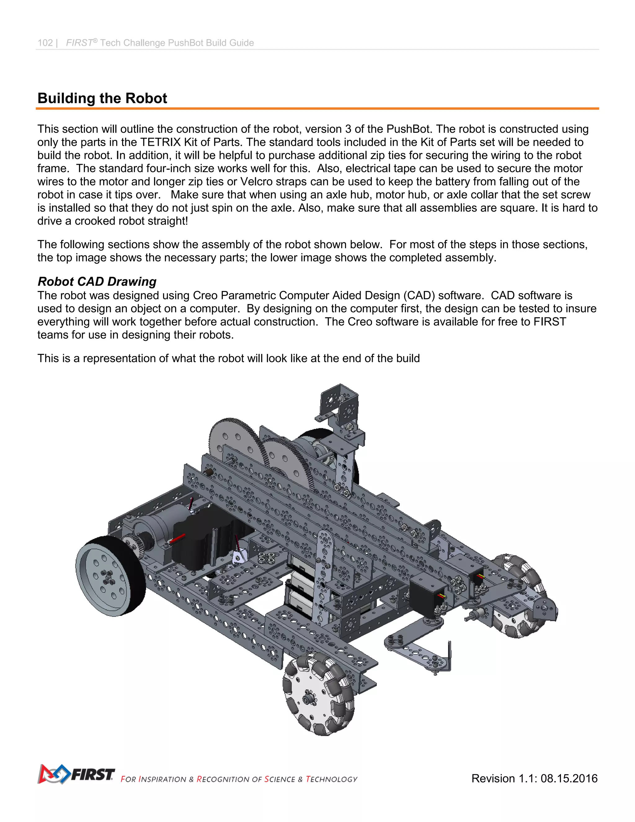 102 | FIRST®
Tech Challenge PushBot Build Guide
Revision 1.1: 08.15.2016
Building the Robot
This section will outline the construction of the robot, version 3 of the PushBot. The robot is constructed using
only the parts in the TETRIX Kit of Parts. The standard tools included in the Kit of Parts set will be needed to
build the robot. In addition, it will be helpful to purchase additional zip ties for securing the wiring to the robot
frame. The standard four-inch size works well for this. Also, electrical tape can be used to secure the motor
wires to the motor and longer zip ties or Velcro straps can be used to keep the battery from falling out of the
robot in case it tips over. Make sure that when using an axle hub, motor hub, or axle collar that the set screw
is installed so that they do not just spin on the axle. Also, make sure that all assemblies are square. It is hard to
drive a crooked robot straight!
The following sections show the assembly of the robot shown below. For most of the steps in those sections,
the top image shows the necessary parts; the lower image shows the completed assembly.
Robot CAD Drawing
The robot was designed using Creo Parametric Computer Aided Design (CAD) software. CAD software is
used to design an object on a computer. By designing on the computer first, the design can be tested to insure
everything will work together before actual construction. The Creo software is available for free to FIRST
teams for use in designing their robots.
This is a representation of what the robot will look like at the end of the build
 