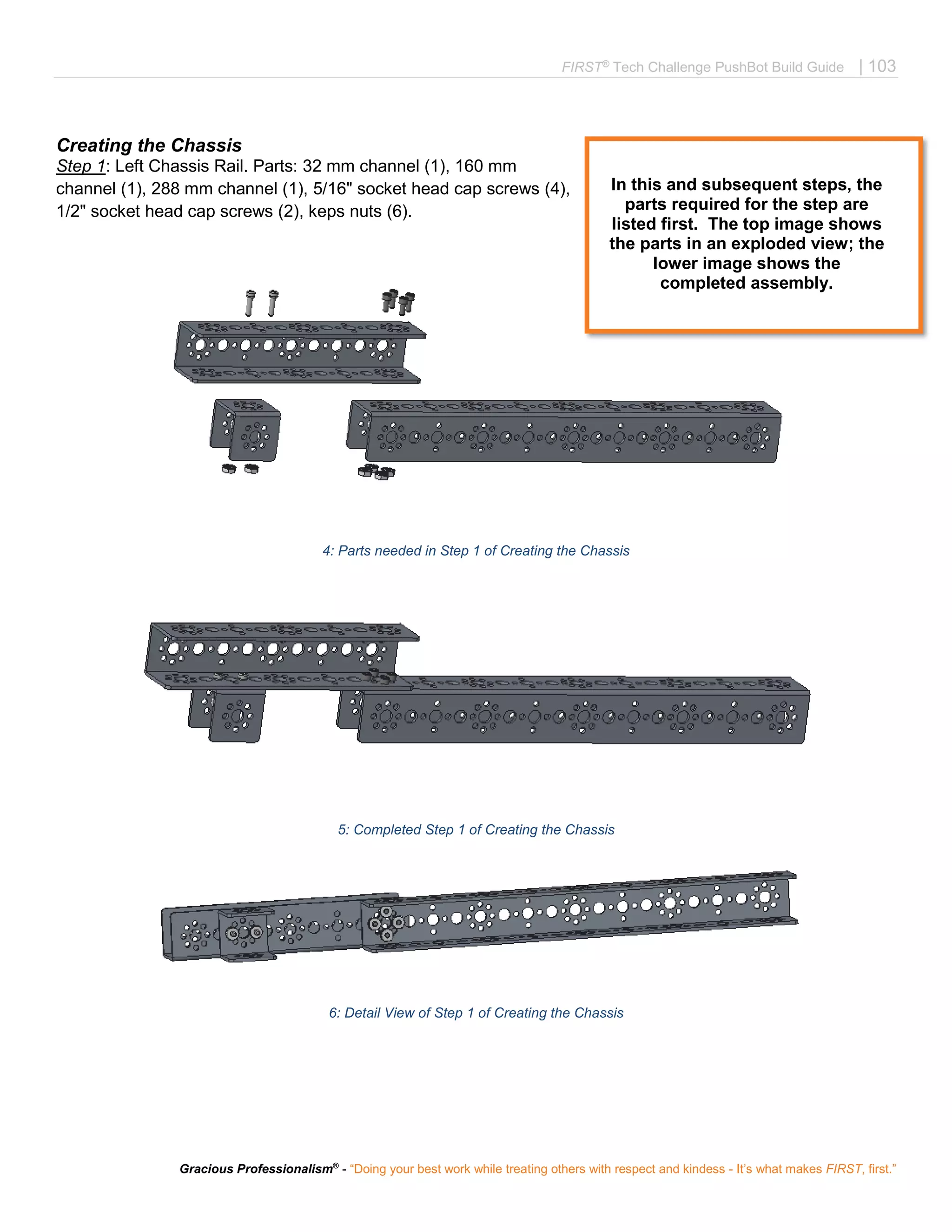 FIRST®
Tech Challenge PushBot Build Guide | 103
Gracious Professionalism®
- “Doing your best work while treating others with respect and kindess - It’s what makes FIRST, first.”
Creating the Chassis
Step 1: Left Chassis Rail. Parts: 32 mm channel (1), 160 mm
channel (1), 288 mm channel (1), 5/16" socket head cap screws (4),
1/2" socket head cap screws (2), keps nuts (6).
4: Parts needed in Step 1 of Creating the Chassis
5: Completed Step 1 of Creating the Chassis
6: Detail View of Step 1 of Creating the Chassis
In this and subsequent steps, the
parts required for the step are
listed first. The top image shows
the parts in an exploded view; the
lower image shows the
completed assembly.
 