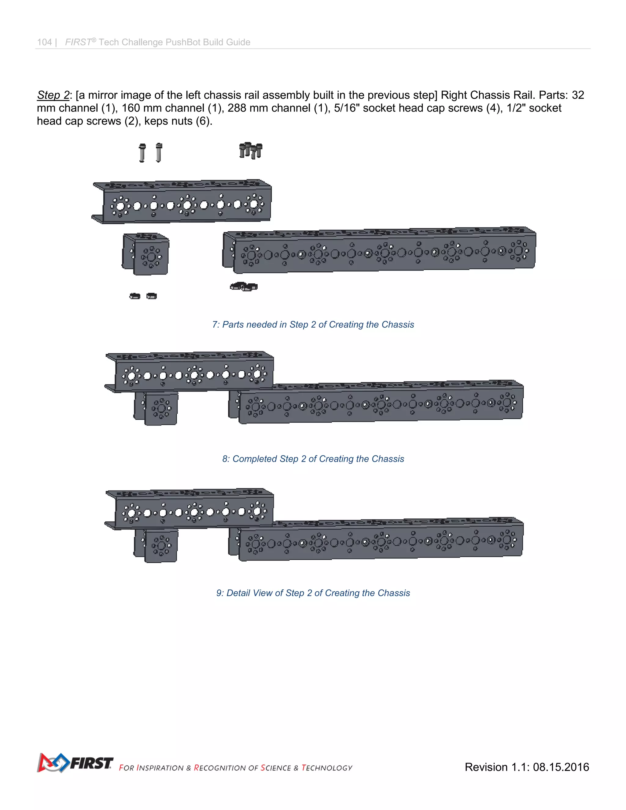 104 | FIRST®
Tech Challenge PushBot Build Guide
Revision 1.1: 08.15.2016
Step 2: [a mirror image of the left chassis rail assembly built in the previous step] Right Chassis Rail. Parts: 32
mm channel (1), 160 mm channel (1), 288 mm channel (1), 5/16" socket head cap screws (4), 1/2" socket
head cap screws (2), keps nuts (6).
7: Parts needed in Step 2 of Creating the Chassis
8: Completed Step 2 of Creating the Chassis
9: Detail View of Step 2 of Creating the Chassis
 