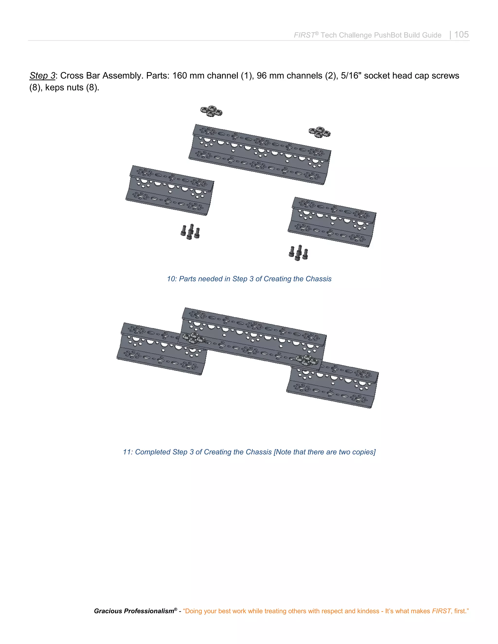 FIRST®
Tech Challenge PushBot Build Guide | 105
Gracious Professionalism®
- “Doing your best work while treating others with respect and kindess - It’s what makes FIRST, first.”
Step 3: Cross Bar Assembly. Parts: 160 mm channel (1), 96 mm channels (2), 5/16" socket head cap screws
(8), keps nuts (8).
10: Parts needed in Step 3 of Creating the Chassis
11: Completed Step 3 of Creating the Chassis [Note that there are two copies]
 