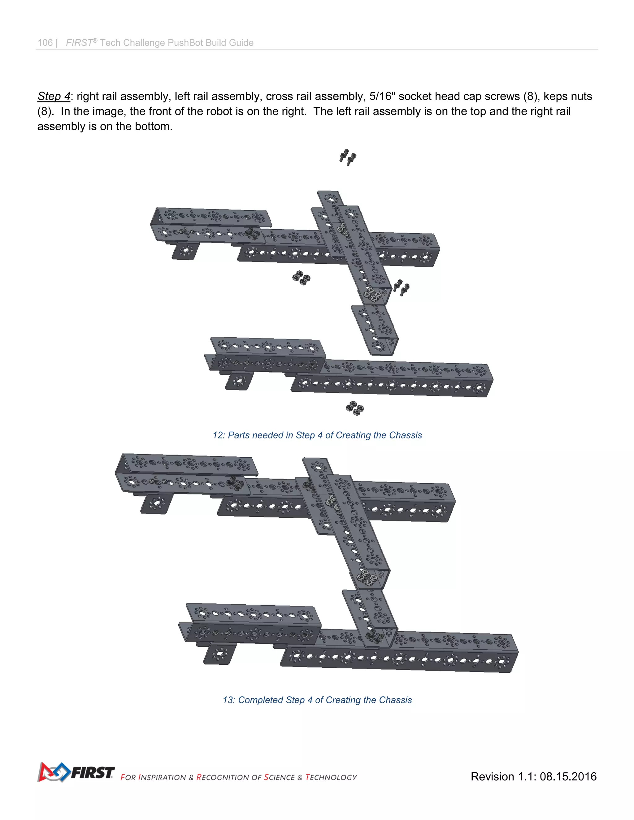 106 | FIRST®
Tech Challenge PushBot Build Guide
Revision 1.1: 08.15.2016
Step 4: right rail assembly, left rail assembly, cross rail assembly, 5/16" socket head cap screws (8), keps nuts
(8). In the image, the front of the robot is on the right. The left rail assembly is on the top and the right rail
assembly is on the bottom.
12: Parts needed in Step 4 of Creating the Chassis
13: Completed Step 4 of Creating the Chassis
 