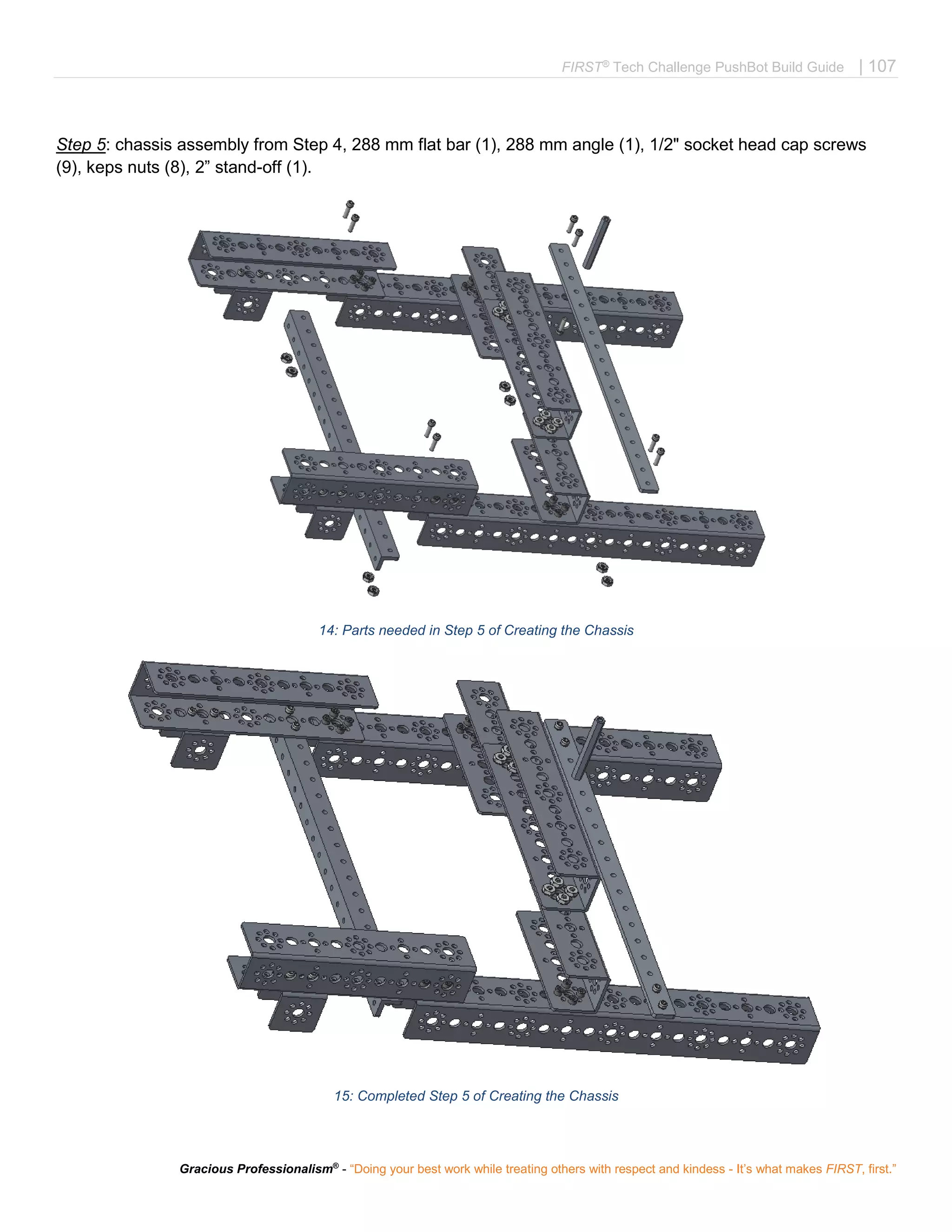 FIRST®
Tech Challenge PushBot Build Guide | 107
Gracious Professionalism®
- “Doing your best work while treating others with respect and kindess - It’s what makes FIRST, first.”
Step 5: chassis assembly from Step 4, 288 mm flat bar (1), 288 mm angle (1), 1/2" socket head cap screws
(9), keps nuts (8), 2” stand-off (1).
14: Parts needed in Step 5 of Creating the Chassis
15: Completed Step 5 of Creating the Chassis
 