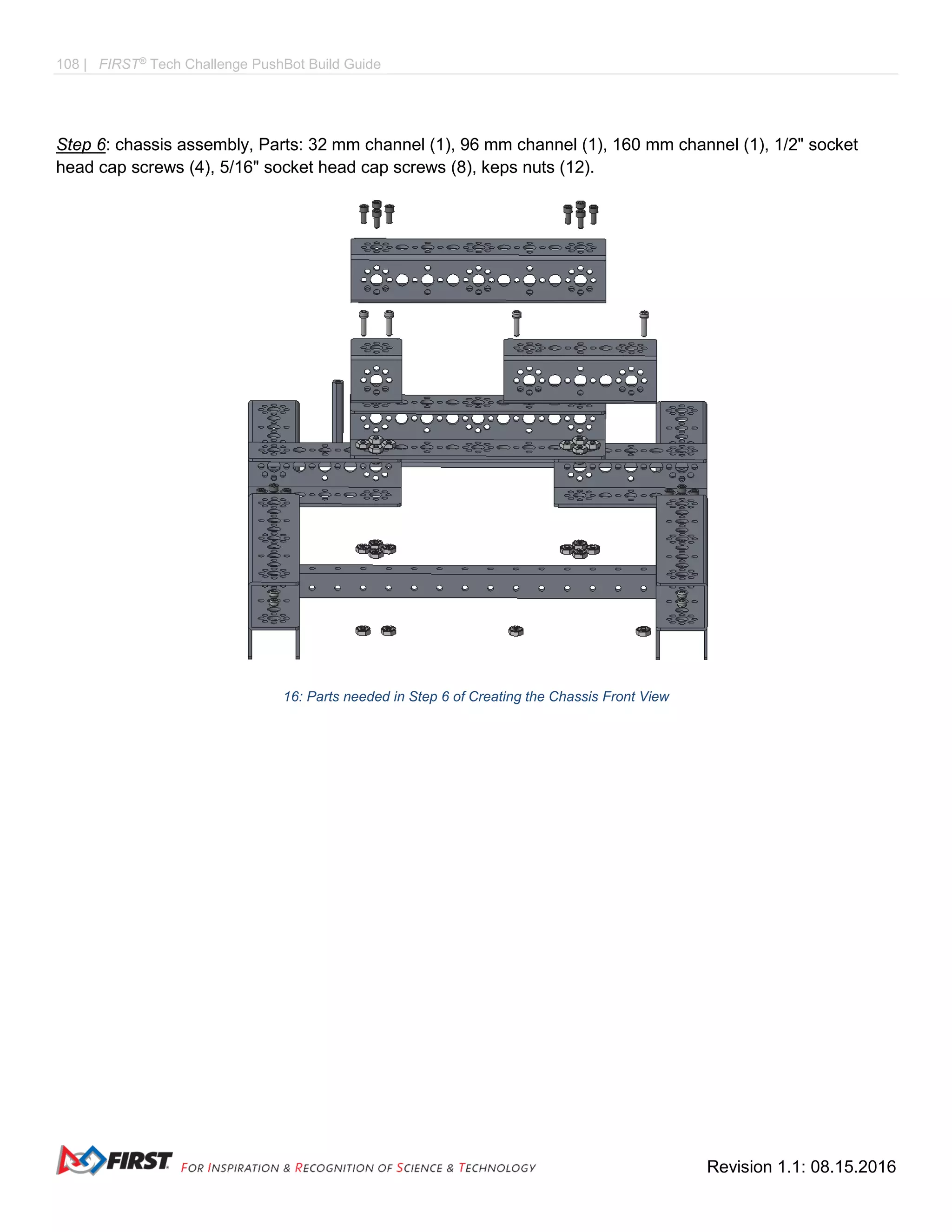108 | FIRST®
Tech Challenge PushBot Build Guide
Revision 1.1: 08.15.2016
Step 6: chassis assembly, Parts: 32 mm channel (1), 96 mm channel (1), 160 mm channel (1), 1/2" socket
head cap screws (4), 5/16" socket head cap screws (8), keps nuts (12).
16: Parts needed in Step 6 of Creating the Chassis Front View
 