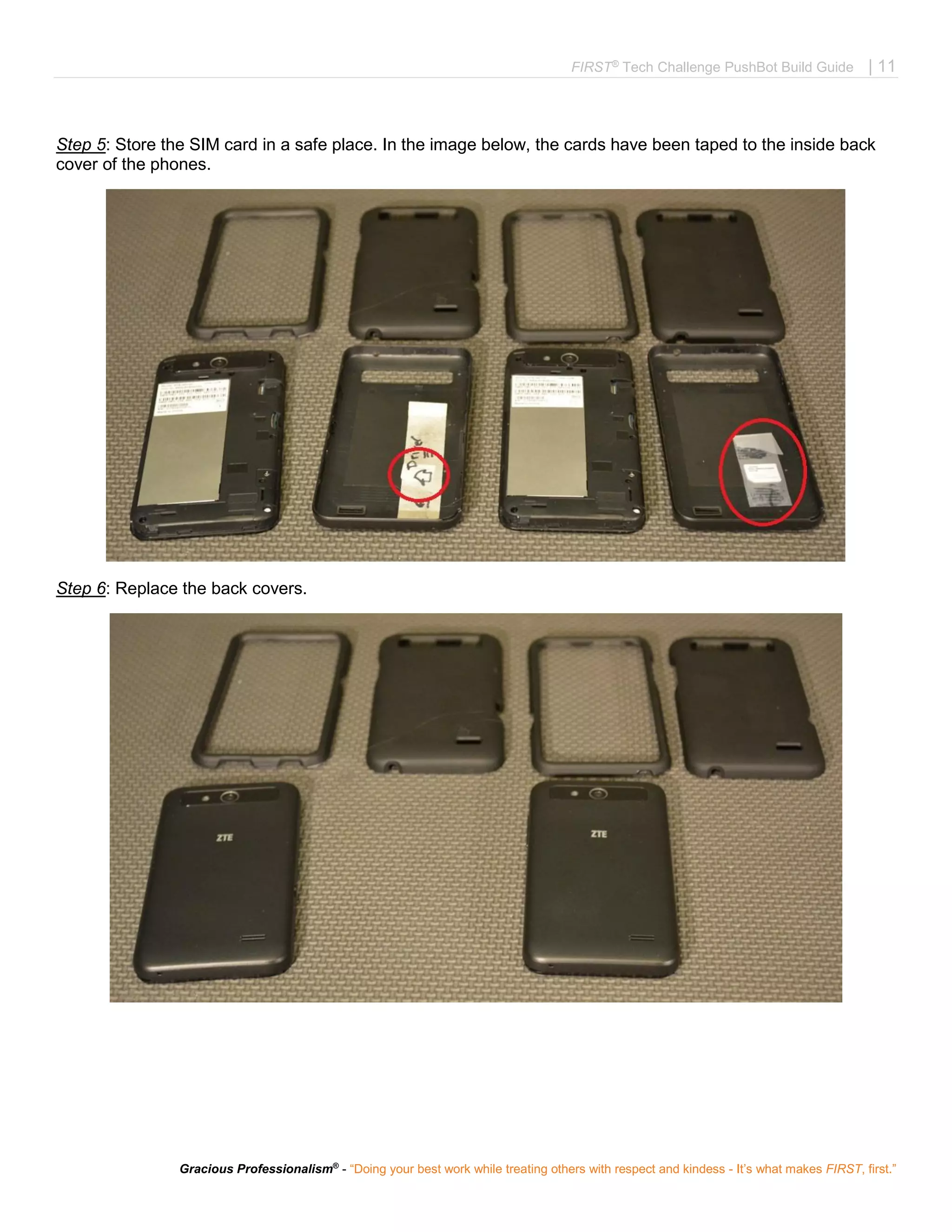 FIRST®
Tech Challenge PushBot Build Guide | 11
Gracious Professionalism®
- “Doing your best work while treating others with respect and kindess - It’s what makes FIRST, first.”
Step 5: Store the SIM card in a safe place. In the image below, the cards have been taped to the inside back
cover of the phones.
Step 6: Replace the back covers.
 