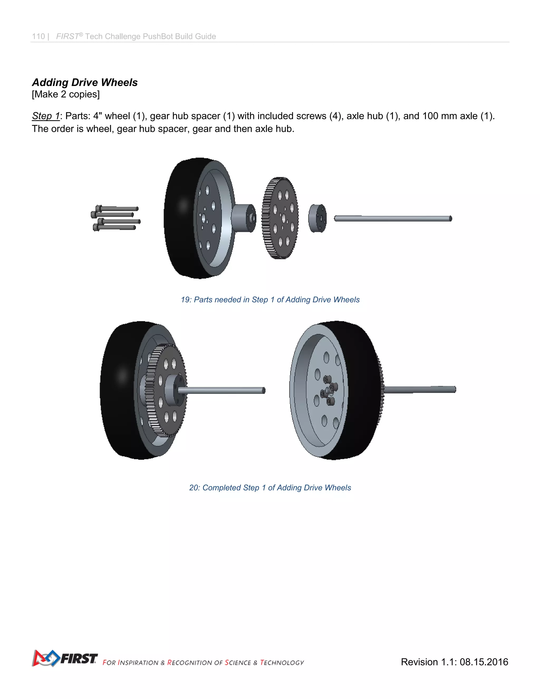 110 | FIRST®
Tech Challenge PushBot Build Guide
Revision 1.1: 08.15.2016
Adding Drive Wheels
[Make 2 copies]
Step 1: Parts: 4" wheel (1), gear hub spacer (1) with included screws (4), axle hub (1), and 100 mm axle (1).
The order is wheel, gear hub spacer, gear and then axle hub.
19: Parts needed in Step 1 of Adding Drive Wheels
20: Completed Step 1 of Adding Drive Wheels
 
