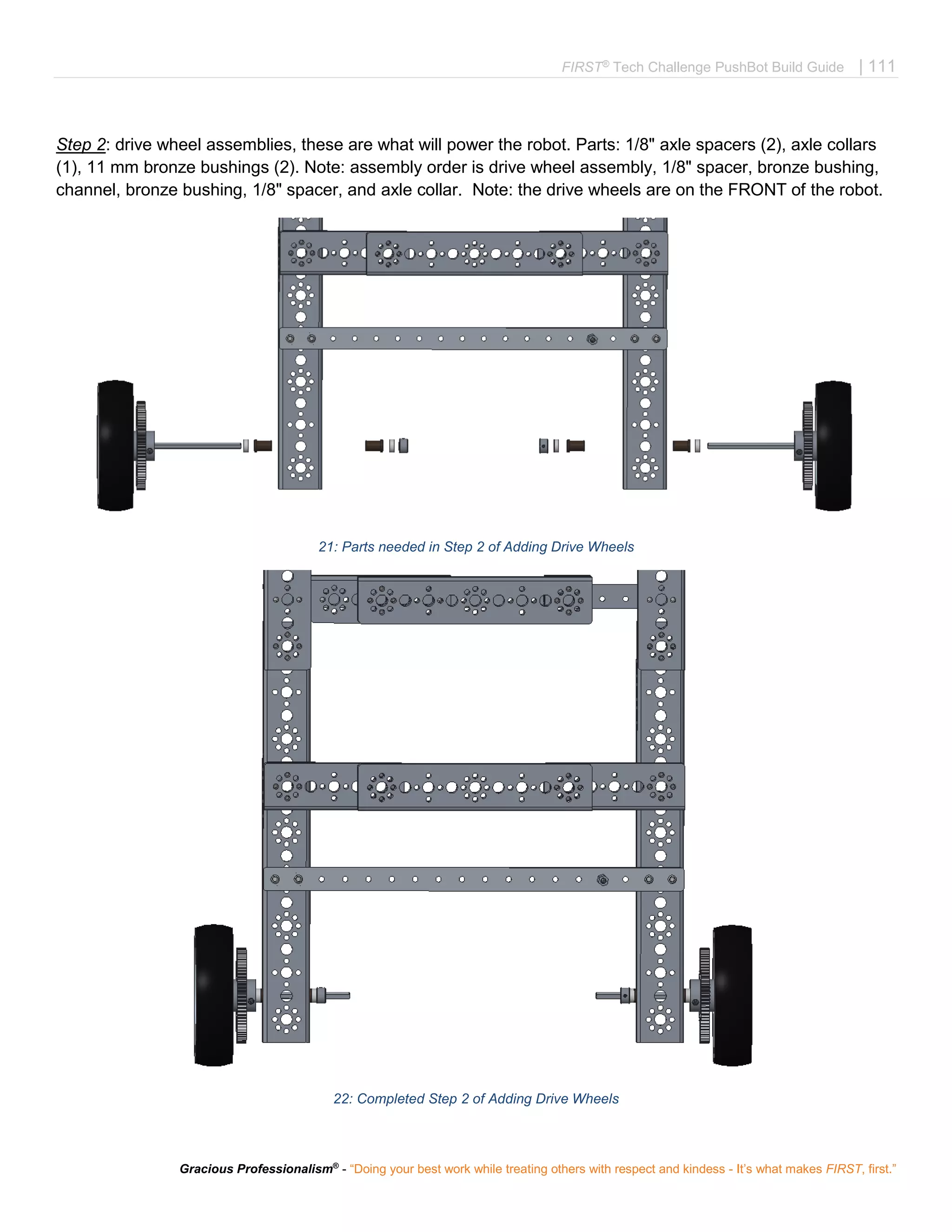 FIRST®
Tech Challenge PushBot Build Guide | 111
Gracious Professionalism®
- “Doing your best work while treating others with respect and kindess - It’s what makes FIRST, first.”
Step 2: drive wheel assemblies, these are what will power the robot. Parts: 1/8" axle spacers (2), axle collars
(1), 11 mm bronze bushings (2). Note: assembly order is drive wheel assembly, 1/8" spacer, bronze bushing,
channel, bronze bushing, 1/8" spacer, and axle collar. Note: the drive wheels are on the FRONT of the robot.
21: Parts needed in Step 2 of Adding Drive Wheels
22: Completed Step 2 of Adding Drive Wheels
 