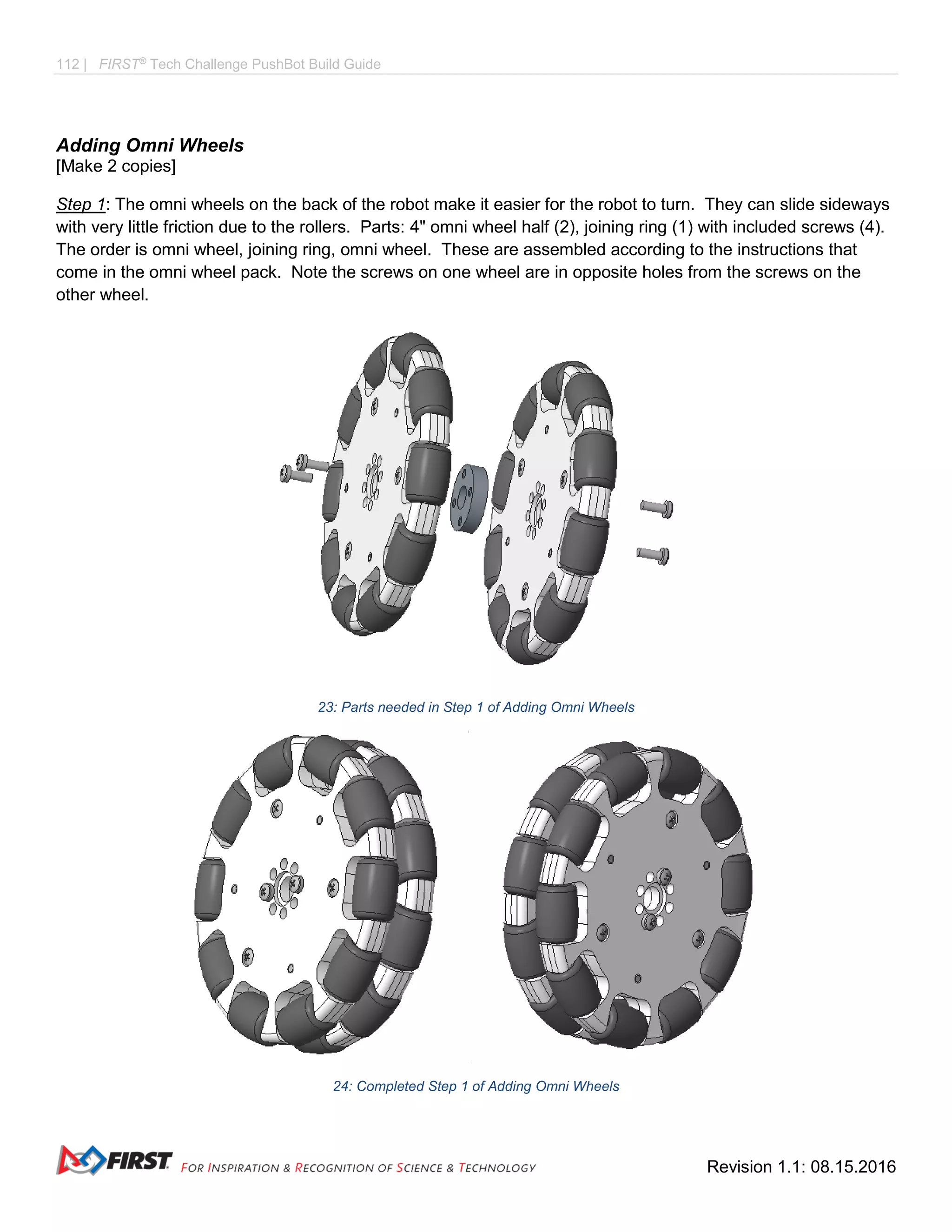 112 | FIRST®
Tech Challenge PushBot Build Guide
Revision 1.1: 08.15.2016
Adding Omni Wheels
[Make 2 copies]
Step 1: The omni wheels on the back of the robot make it easier for the robot to turn. They can slide sideways
with very little friction due to the rollers. Parts: 4" omni wheel half (2), joining ring (1) with included screws (4).
The order is omni wheel, joining ring, omni wheel. These are assembled according to the instructions that
come in the omni wheel pack. Note the screws on one wheel are in opposite holes from the screws on the
other wheel.
23: Parts needed in Step 1 of Adding Omni Wheels
24: Completed Step 1 of Adding Omni Wheels
 