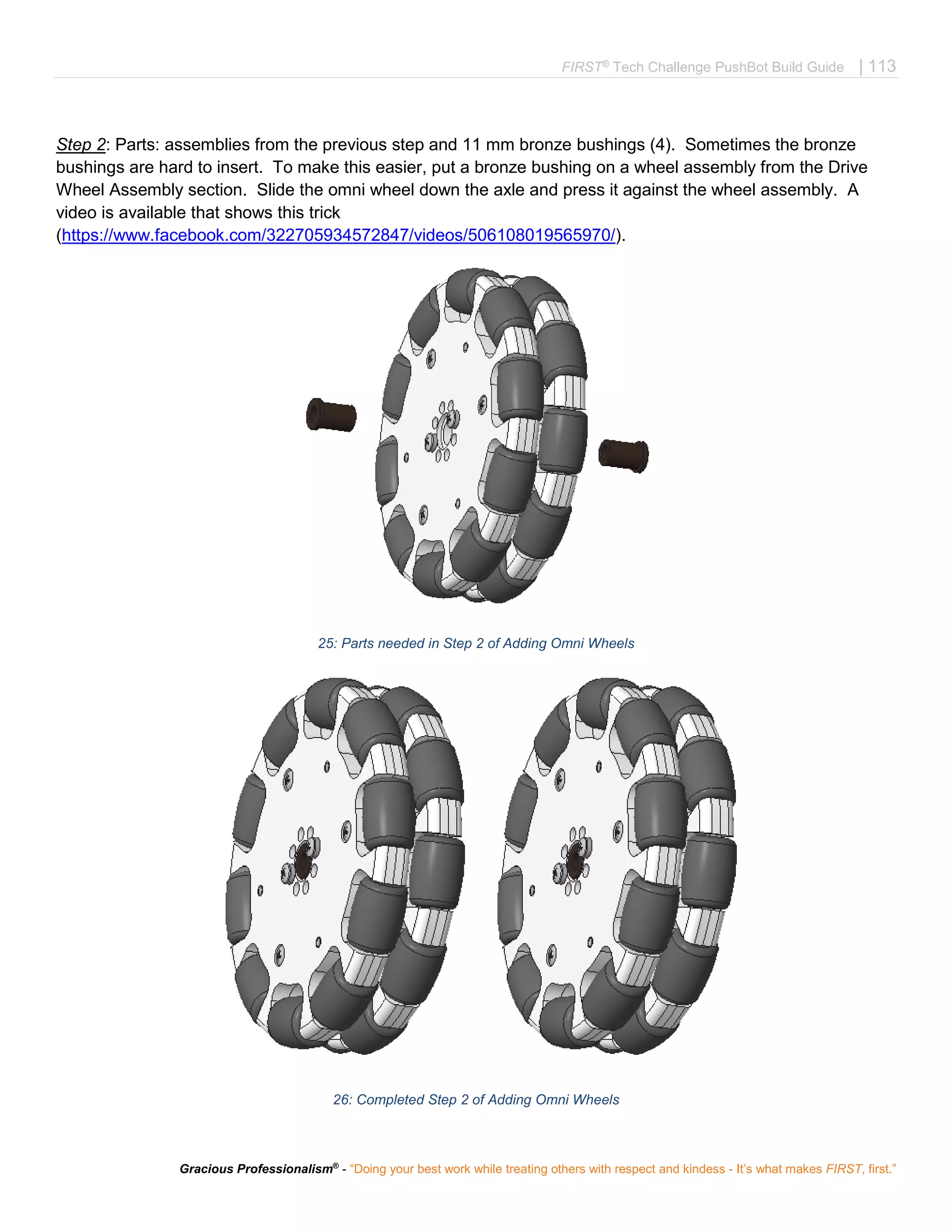 FIRST®
Tech Challenge PushBot Build Guide | 113
Gracious Professionalism®
- “Doing your best work while treating others with respect and kindess - It’s what makes FIRST, first.”
Step 2: Parts: assemblies from the previous step and 11 mm bronze bushings (4). Sometimes the bronze
bushings are hard to insert. To make this easier, put a bronze bushing on a wheel assembly from the Drive
Wheel Assembly section. Slide the omni wheel down the axle and press it against the wheel assembly. A
video is available that shows this trick
(https://www.facebook.com/322705934572847/videos/506108019565970/).
25: Parts needed in Step 2 of Adding Omni Wheels
26: Completed Step 2 of Adding Omni Wheels
 