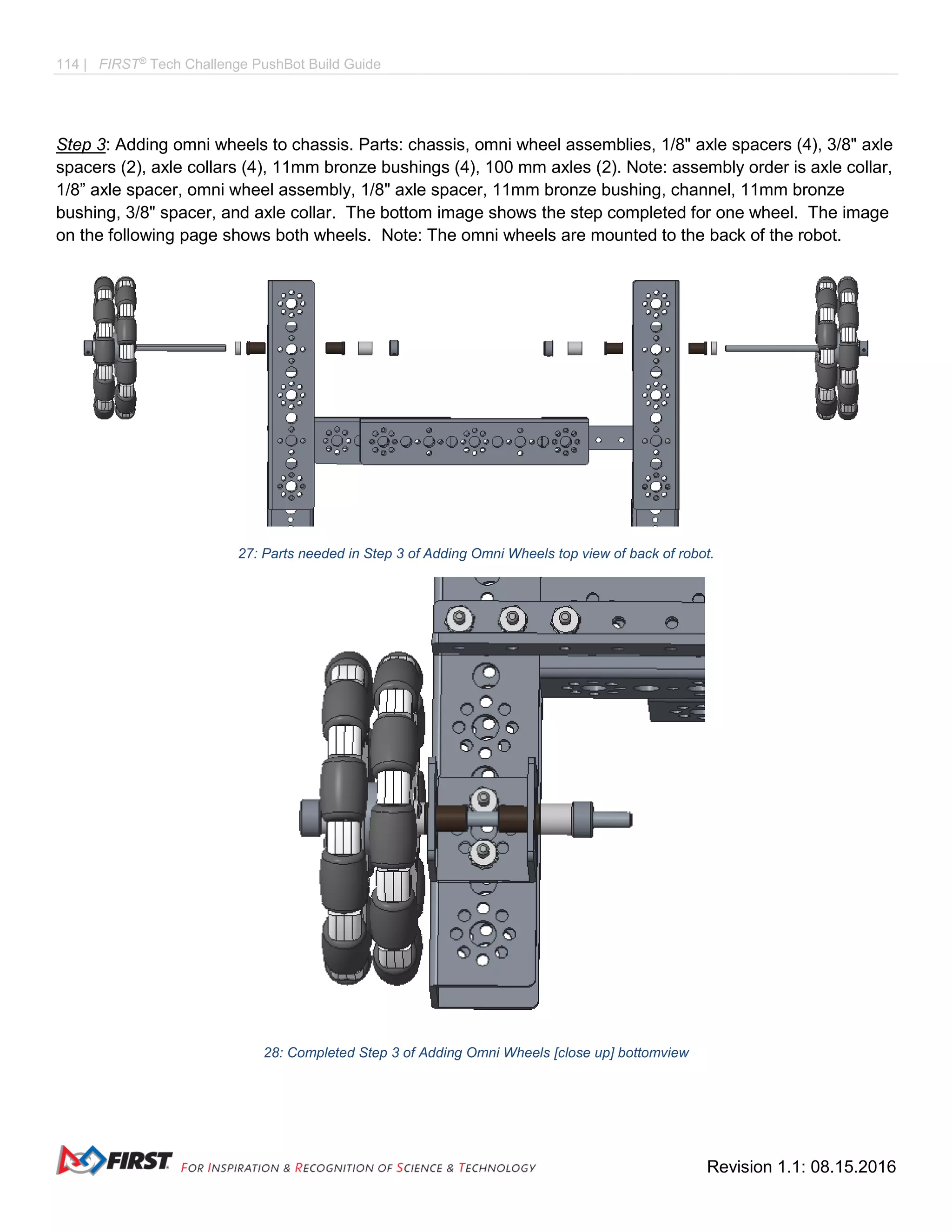 114 | FIRST®
Tech Challenge PushBot Build Guide
Revision 1.1: 08.15.2016
Step 3: Adding omni wheels to chassis. Parts: chassis, omni wheel assemblies, 1/8" axle spacers (4), 3/8" axle
spacers (2), axle collars (4), 11mm bronze bushings (4), 100 mm axles (2). Note: assembly order is axle collar,
1/8” axle spacer, omni wheel assembly, 1/8" axle spacer, 11mm bronze bushing, channel, 11mm bronze
bushing, 3/8" spacer, and axle collar. The bottom image shows the step completed for one wheel. The image
on the following page shows both wheels. Note: The omni wheels are mounted to the back of the robot.
27: Parts needed in Step 3 of Adding Omni Wheels top view of back of robot.
28: Completed Step 3 of Adding Omni Wheels [close up] bottomview
 
