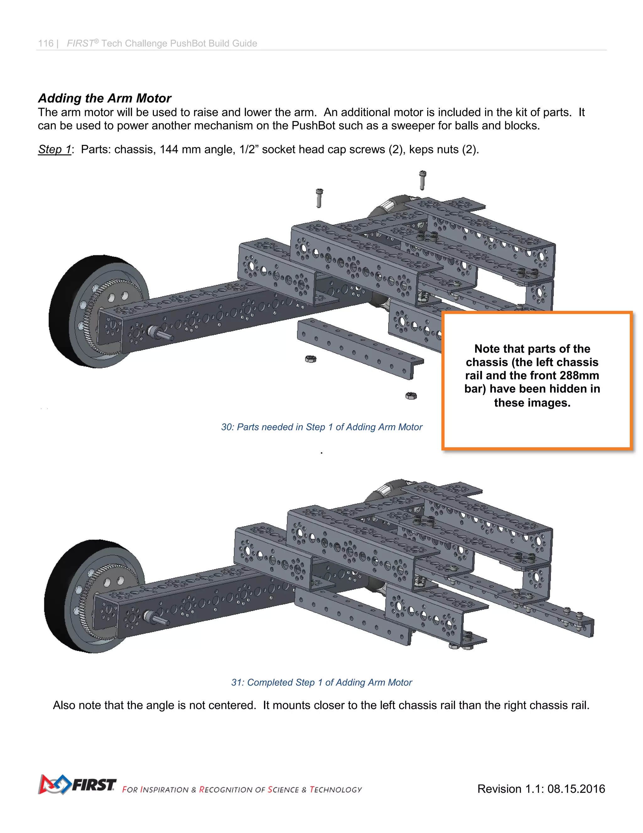 116 | FIRST®
Tech Challenge PushBot Build Guide
Revision 1.1: 08.15.2016
Adding the Arm Motor
The arm motor will be used to raise and lower the arm. An additional motor is included in the kit of parts. It
can be used to power another mechanism on the PushBot such as a sweeper for balls and blocks.
Step 1: Parts: chassis, 144 mm angle, 1/2” socket head cap screws (2), keps nuts (2).
30: Parts needed in Step 1 of Adding Arm Motor
.
31: Completed Step 1 of Adding Arm Motor
Also note that the angle is not centered. It mounts closer to the left chassis rail than the right chassis rail.
Note that parts of the
chassis (the left chassis
rail and the front 288mm
bar) have been hidden in
these images.
 