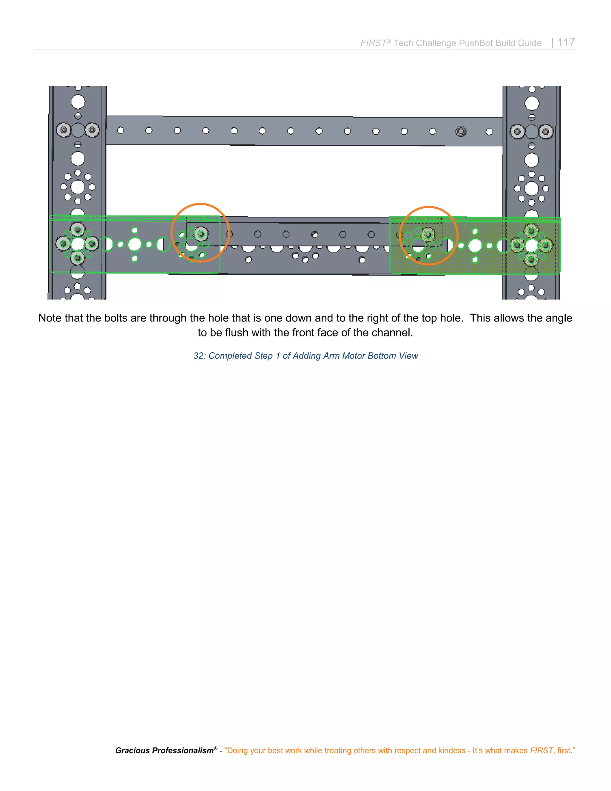 FIRST®
Tech Challenge PushBot Build Guide | 117
Gracious Professionalism®
- “Doing your best work while treating others with respect and kindess - It’s what makes FIRST, first.”
Note that the bolts are through the hole that is one down and to the right of the top hole. This allows the angle
to be flush with the front face of the channel.
32: Completed Step 1 of Adding Arm Motor Bottom View
 