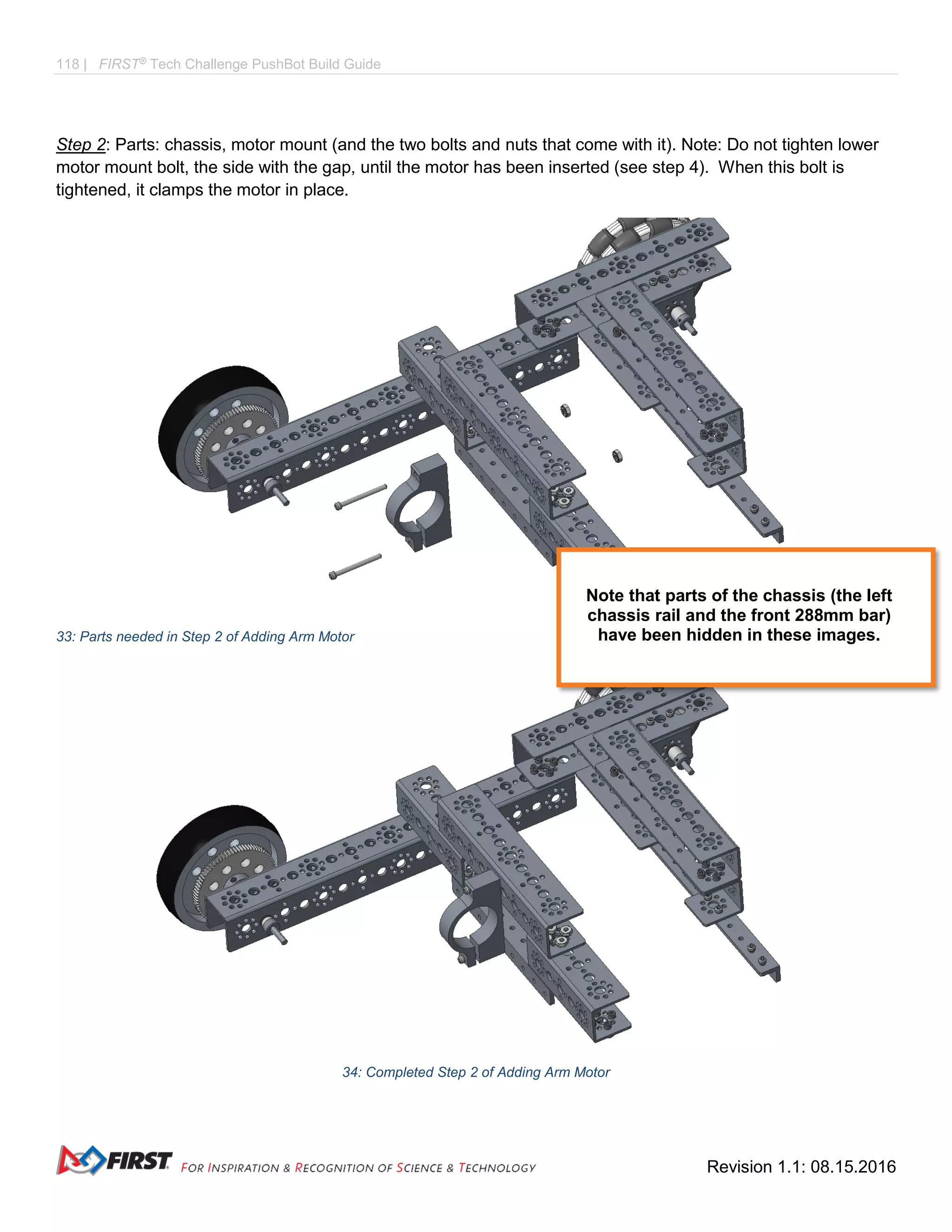 118 | FIRST®
Tech Challenge PushBot Build Guide
Revision 1.1: 08.15.2016
Step 2: Parts: chassis, motor mount (and the two bolts and nuts that come with it). Note: Do not tighten lower
motor mount bolt, the side with the gap, until the motor has been inserted (see step 4). When this bolt is
tightened, it clamps the motor in place.
33: Parts needed in Step 2 of Adding Arm Motor
34: Completed Step 2 of Adding Arm Motor
Note that parts of the chassis (the left
chassis rail and the front 288mm bar)
have been hidden in these images.
 